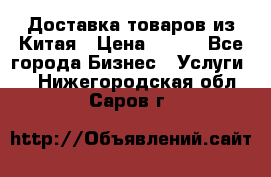 Доставка товаров из Китая › Цена ­ 100 - Все города Бизнес » Услуги   . Нижегородская обл.,Саров г.